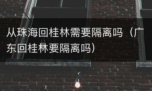 从珠海回桂林需要隔离吗（广东回桂林要隔离吗）