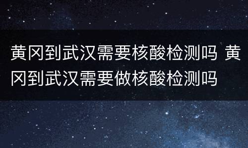 黄冈到武汉需要核酸检测吗 黄冈到武汉需要做核酸检测吗