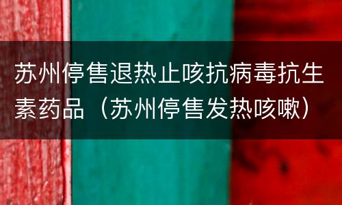 苏州停售退热止咳抗病毒抗生素药品（苏州停售发热咳嗽）