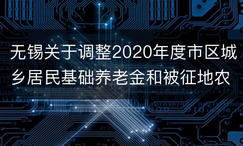 无锡关于调整2020年度市区城乡居民基础养老金和被征地农民政府保养金标准的通知