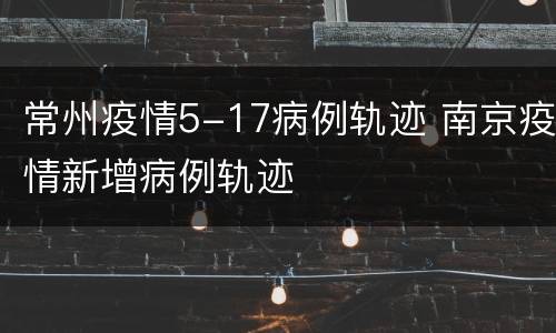 常州疫情5-17病例轨迹 南京疫情新增病例轨迹