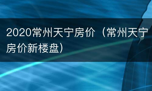 2020常州天宁房价（常州天宁房价新楼盘）