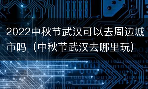 2022中秋节武汉可以去周边城市吗（中秋节武汉去哪里玩）