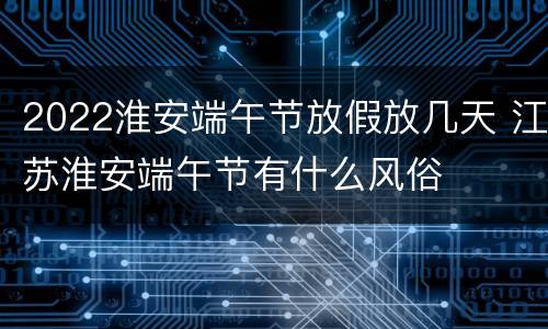2022淮安端午节放假放几天 江苏淮安端午节有什么风俗