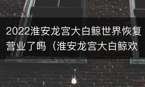 2022淮安龙宫大白鲸世界恢复营业了吗（淮安龙宫大白鲸欢乐世界门票多少钱）