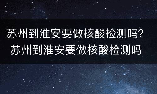 苏州到淮安要做核酸检测吗？ 苏州到淮安要做核酸检测吗