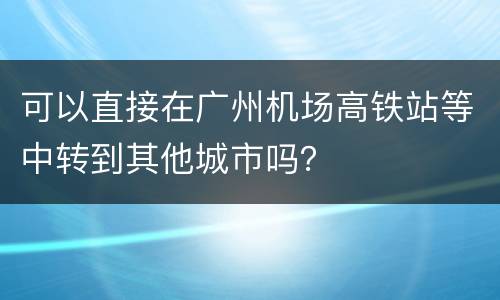 可以直接在广州机场高铁站等中转到其他城市吗？