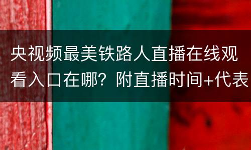 央视频最美铁路人直播在线观看入口在哪？附直播时间+代表名单