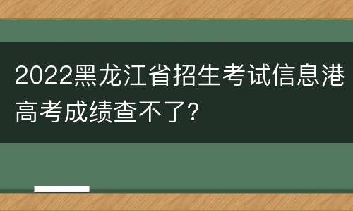 2022黑龙江省招生考试信息港高考成绩查不了？