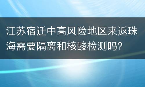 江苏宿迁中高风险地区来返珠海需要隔离和核酸检测吗？