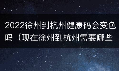 2022徐州到杭州健康码会变色吗（现在徐州到杭州需要哪些证明）
