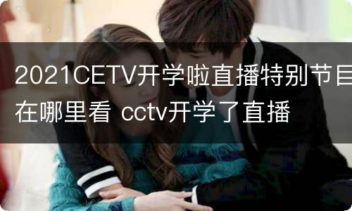 2021CETV开学啦直播特别节目在哪里看 cctv开学了直播