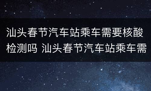 汕头春节汽车站乘车需要核酸检测吗 汕头春节汽车站乘车需要核酸检测吗今天