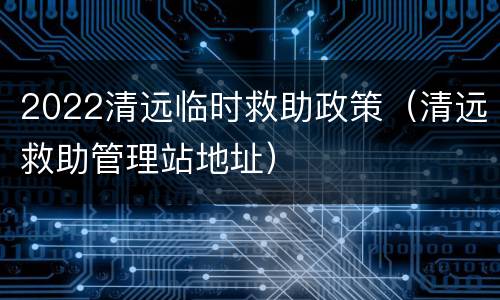2022清远临时救助政策（清远救助管理站地址）