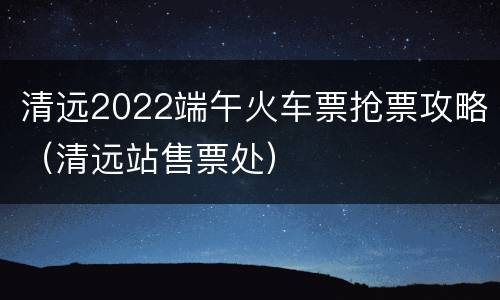 清远2022端午火车票抢票攻略（清远站售票处）