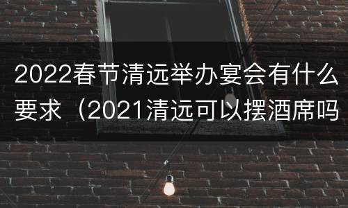 2022春节清远举办宴会有什么要求（2021清远可以摆酒席吗）