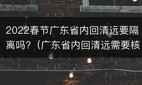 2022春节广东省内回清远要隔离吗?（广东省内回清远需要核酸检测吗）