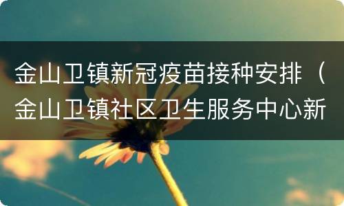 金山卫镇新冠疫苗接种安排（金山卫镇社区卫生服务中心新冠疫苗）