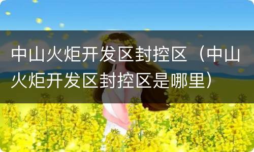 中山火炬开发区封控区（中山火炬开发区封控区是哪里）