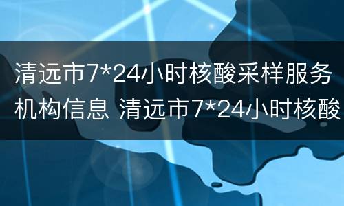 清远市7*24小时核酸采样服务机构信息 清远市7*24小时核酸采样服务机构信息公示