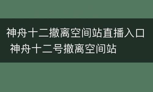 神舟十二撤离空间站直播入口 神舟十二号撤离空间站