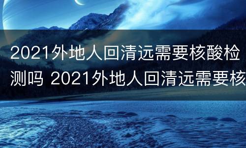 2021外地人回清远需要核酸检测吗 2021外地人回清远需要核酸检测吗最新