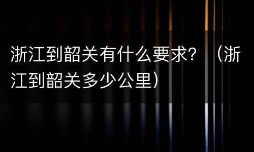 浙江到韶关有什么要求？（浙江到韶关多少公里）