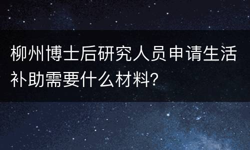 柳州博士后研究人员申请生活补助需要什么材料？