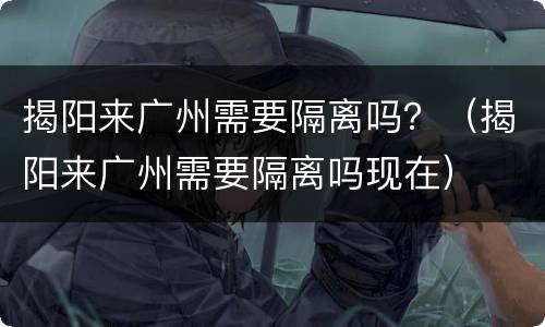 揭阳来广州需要隔离吗？（揭阳来广州需要隔离吗现在）