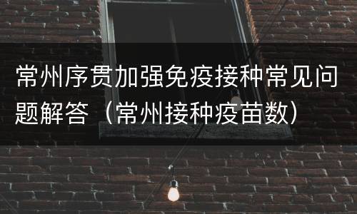 常州序贯加强免疫接种常见问题解答（常州接种疫苗数）