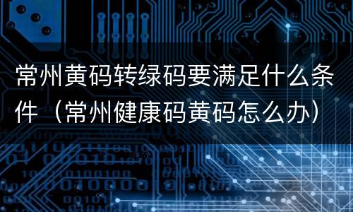 常州黄码转绿码要满足什么条件（常州健康码黄码怎么办）