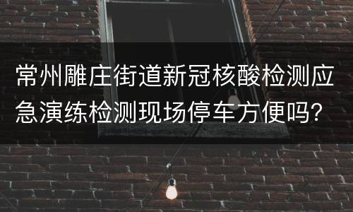 常州雕庄街道新冠核酸检测应急演练检测现场停车方便吗？