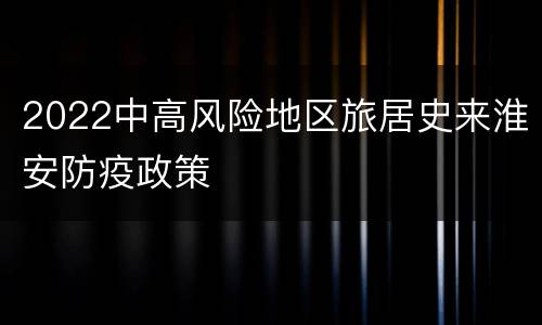 2022中高风险地区旅居史来淮安防疫政策