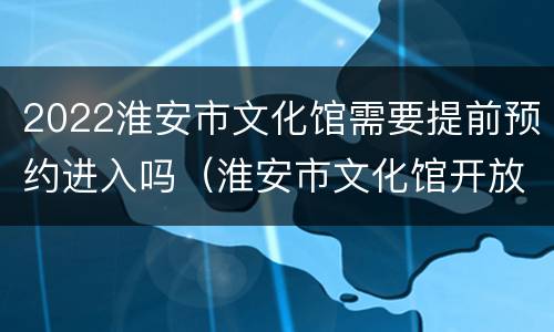 2022淮安市文化馆需要提前预约进入吗（淮安市文化馆开放时间）