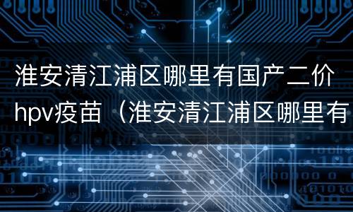 淮安清江浦区哪里有国产二价hpv疫苗（淮安清江浦区哪里有国产二价hpv疫苗接种）