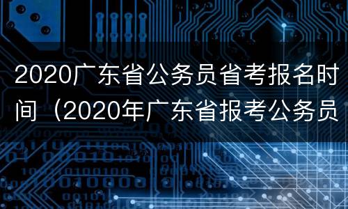 2020广东省公务员省考报名时间（2020年广东省报考公务员时间）