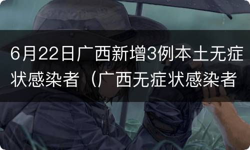 6月22日广西新增3例本土无症状感染者（广西无症状感染者最新消息）