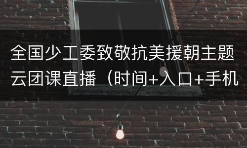全国少工委致敬抗美援朝主题云团课直播（时间+入口+手机版+回放）