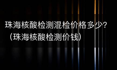 珠海核酸检测混检价格多少？（珠海核酸检测价钱）