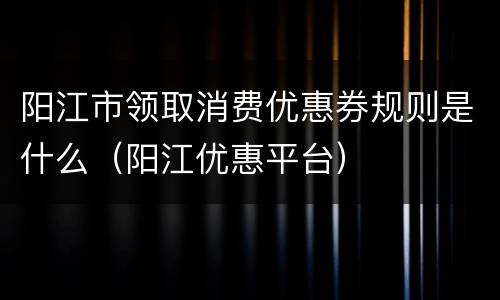 阳江市领取消费优惠券规则是什么（阳江优惠平台）