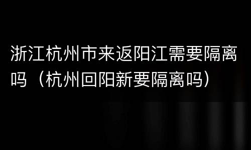 浙江杭州市来返阳江需要隔离吗（杭州回阳新要隔离吗）