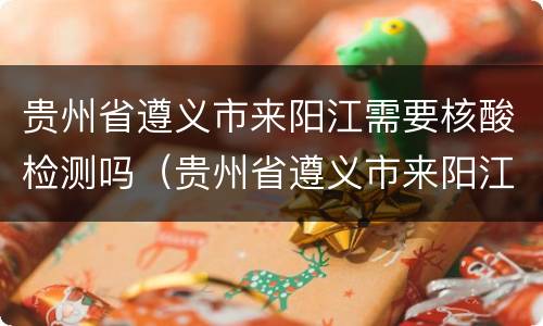 贵州省遵义市来阳江需要核酸检测吗（贵州省遵义市来阳江需要核酸检测吗最新）