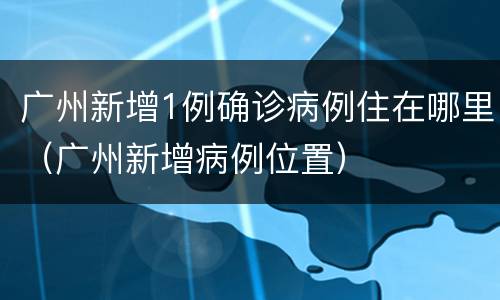 广州新增1例确诊病例住在哪里（广州新增病例位置）
