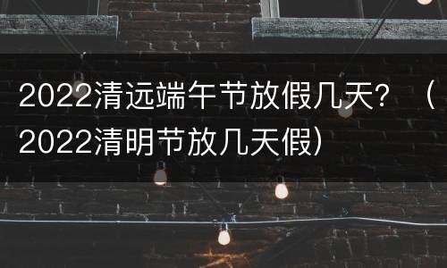 2022清远端午节放假几天？（2022清明节放几天假）