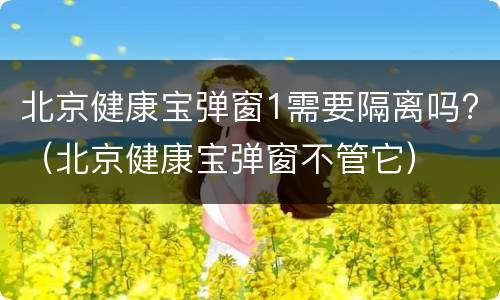 北京健康宝弹窗1需要隔离吗?（北京健康宝弹窗不管它）