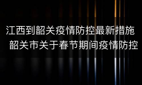 江西到韶关疫情防控最新措施 韶关市关于春节期间疫情防控措施的通告