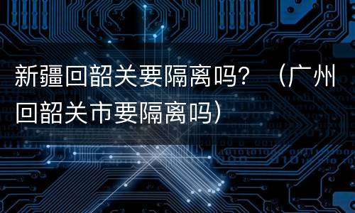 新疆回韶关要隔离吗？（广州回韶关市要隔离吗）