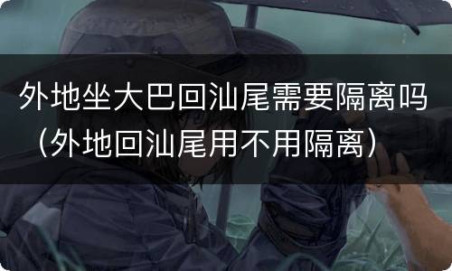 外地坐大巴回汕尾需要隔离吗（外地回汕尾用不用隔离）