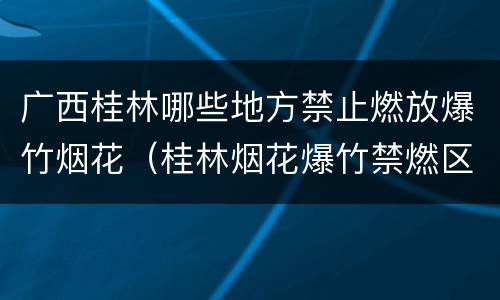 广西桂林哪些地方禁止燃放爆竹烟花（桂林烟花爆竹禁燃区）