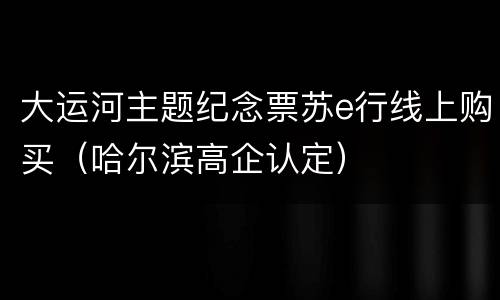 大运河主题纪念票苏e行线上购买（哈尔滨高企认定）